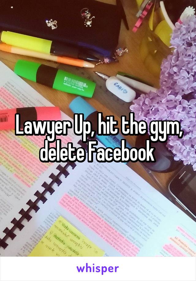 Lawyer Up, hit the gym, delete Facebook 