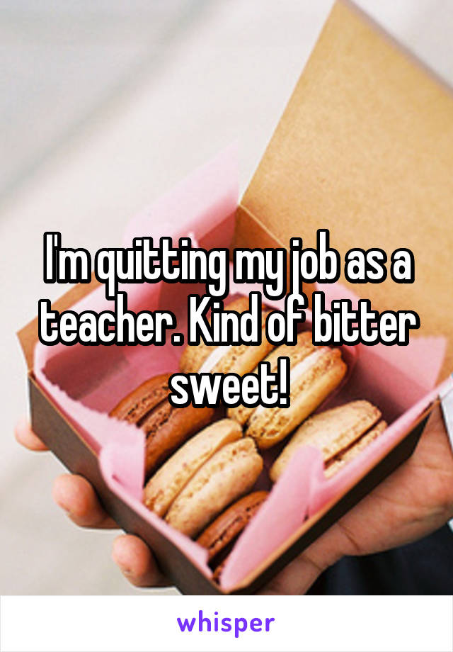 I'm quitting my job as a teacher. Kind of bitter sweet!