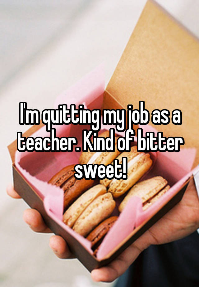 I'm quitting my job as a teacher. Kind of bitter sweet!