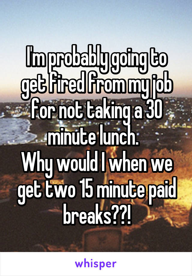 I'm probably going to get fired from my job for not taking a 30 minute lunch.  
Why would I when we get two 15 minute paid breaks??!