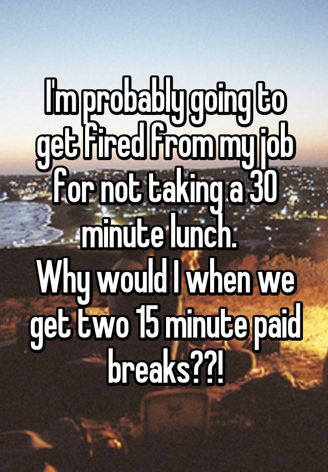 I'm probably going to get fired from my job for not taking a 30 minute lunch.  
Why would I when we get two 15 minute paid breaks??!