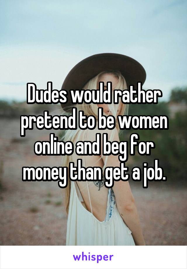 Dudes would rather pretend to be women online and beg for money than get a job.