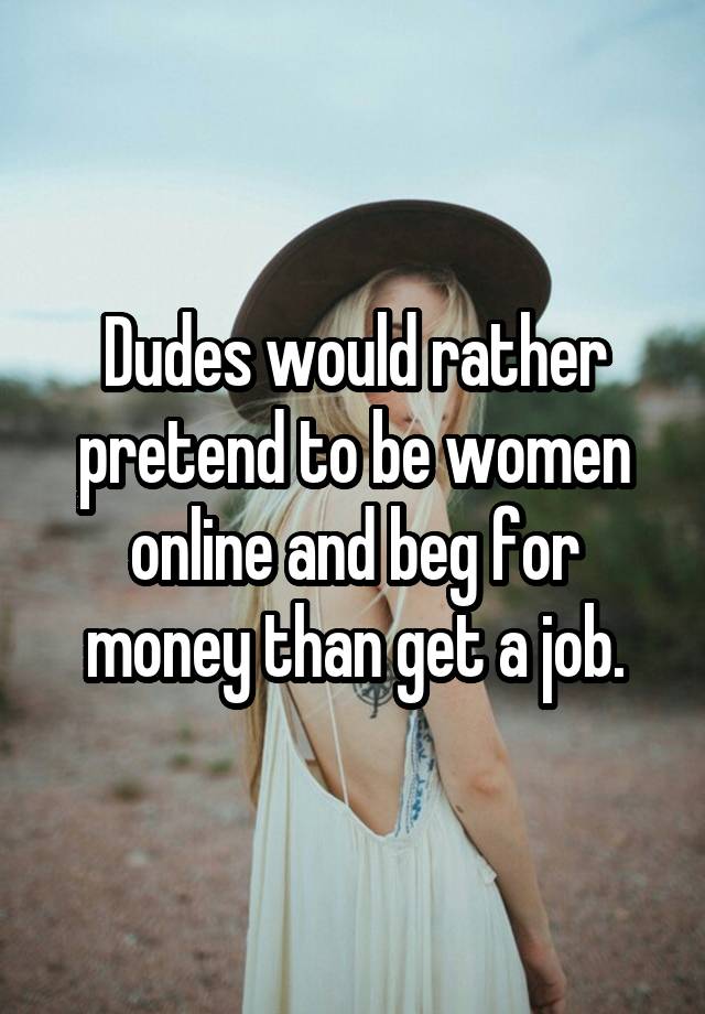 Dudes would rather pretend to be women online and beg for money than get a job.