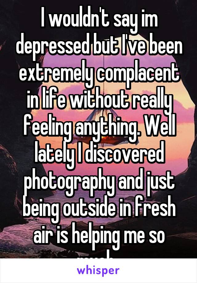 I wouldn't say im depressed but I've been extremely complacent in life without really feeling anything. Well lately I discovered photography and just being outside in fresh air is helping me so much. 