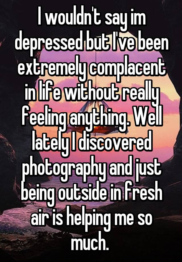 I wouldn't say im depressed but I've been extremely complacent in life without really feeling anything. Well lately I discovered photography and just being outside in fresh air is helping me so much. 