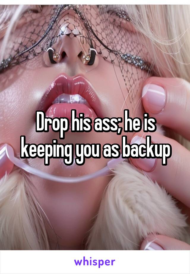 Drop his ass; he is keeping you as backup