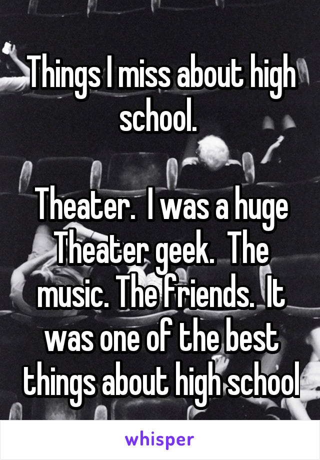 Things I miss about high school. 

Theater.  I was a huge Theater geek.  The music. The friends.  It was one of the best things about high school