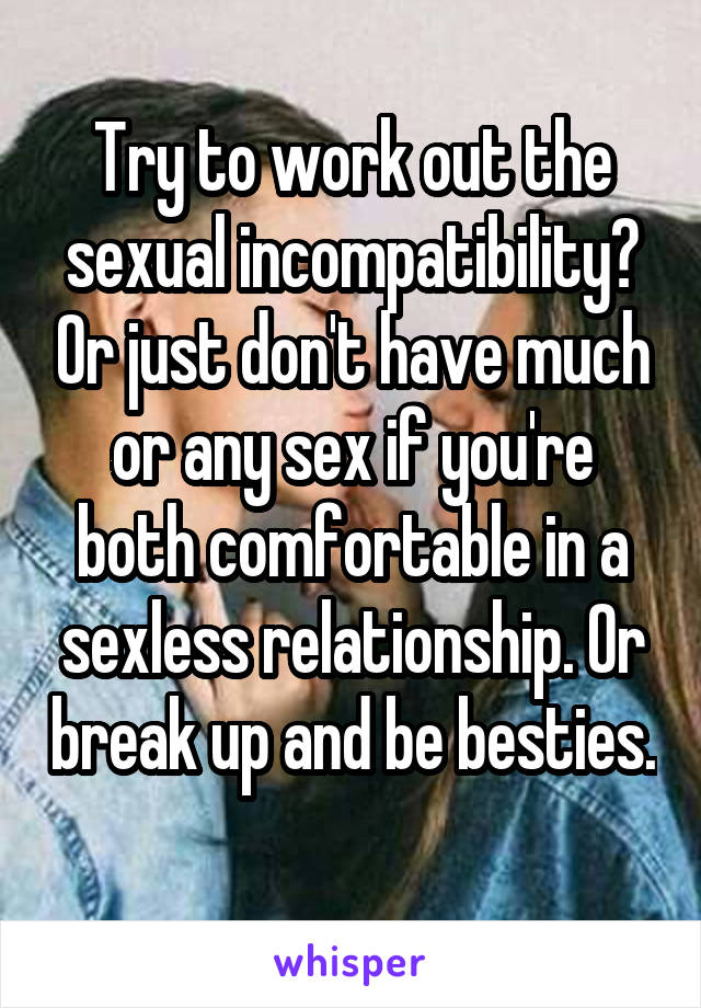 Try to work out the sexual incompatibility? Or just don't have much or any sex if you're both comfortable in a sexless relationship. Or break up and be besties. 