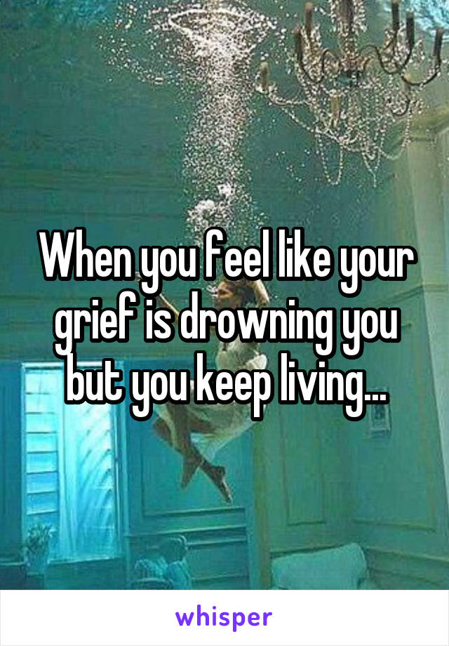 When you feel like your grief is drowning you but you keep living...