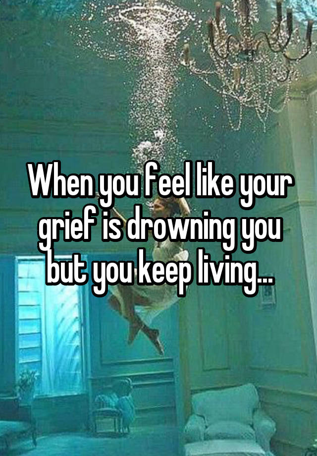 When you feel like your grief is drowning you but you keep living...