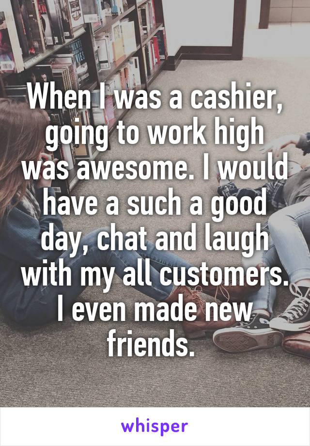 When I was a cashier, going to work high was awesome. I would have a such a good day, chat and laugh with my all customers. I even made new friends. 