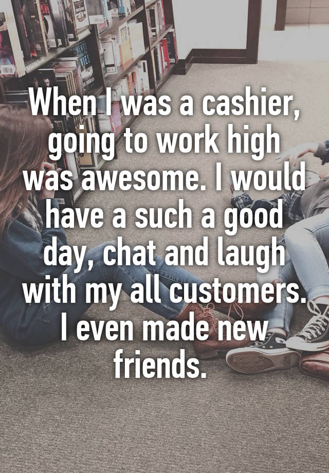 When I was a cashier, going to work high was awesome. I would have a such a good day, chat and laugh with my all customers. I even made new friends. 