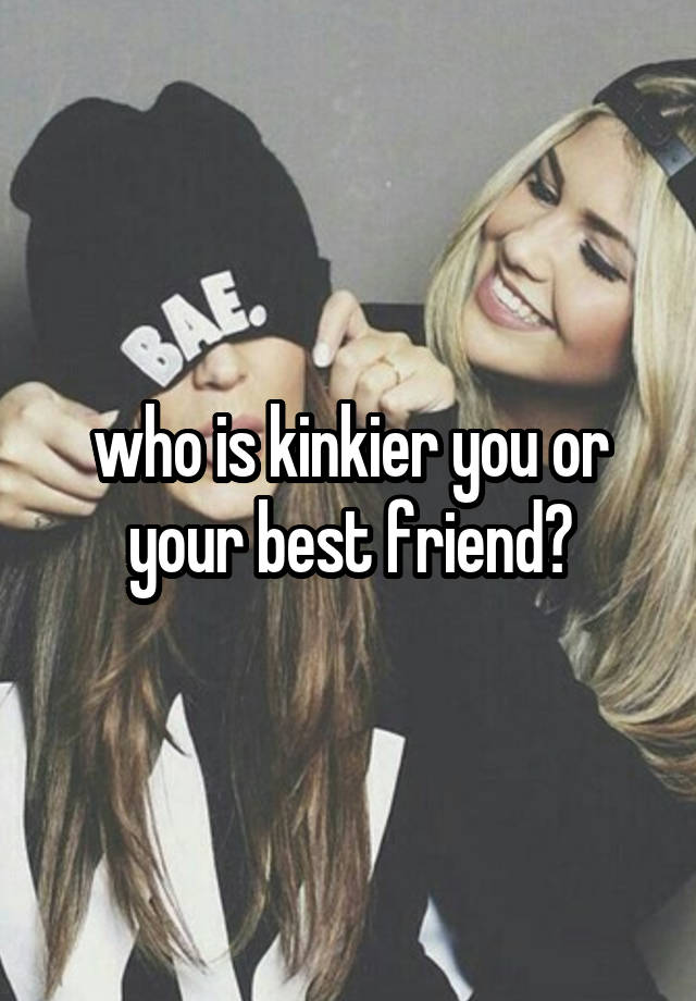 who is kinkier you or your best friend?