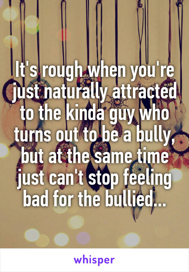 It's rough when you're just naturally attracted to the kinda guy who turns out to be a bully, but at the same time just can't stop feeling bad for the bullied...