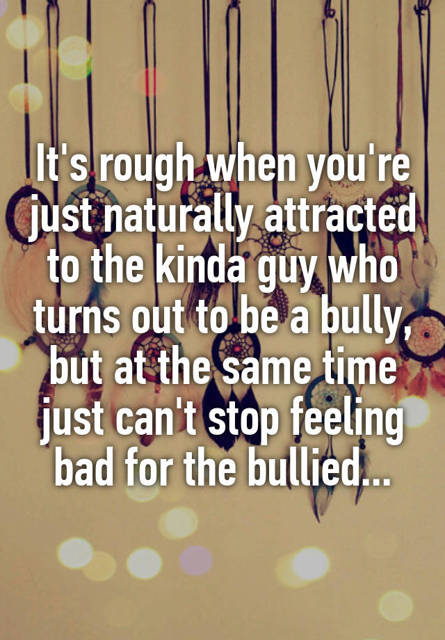 It's rough when you're just naturally attracted to the kinda guy who turns out to be a bully, but at the same time just can't stop feeling bad for the bullied...