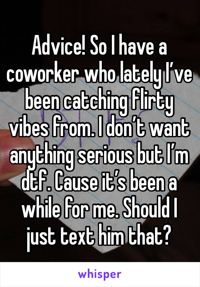 Advice! So I have a coworker who lately I’ve been catching flirty vibes from. I don’t want anything serious but I’m dtf. Cause it’s been a while for me. Should I just text him that? 