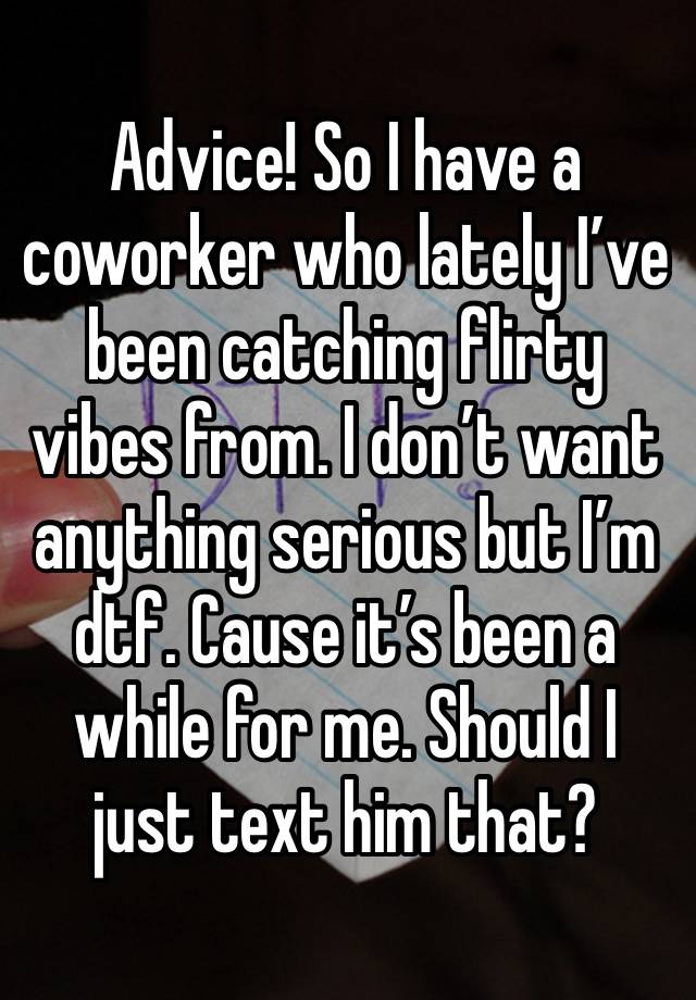 Advice! So I have a coworker who lately I’ve been catching flirty vibes from. I don’t want anything serious but I’m dtf. Cause it’s been a while for me. Should I just text him that? 