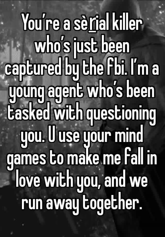 You’re a sèṟial killer who’s just been captured by the fbi. I’m a young agent who’s been tasked with questioning  you. U use your mind games to make me fall in love with you, and we run away together.