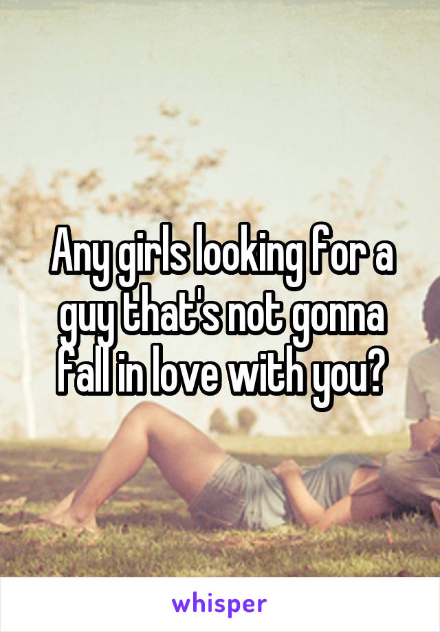 Any girls looking for a guy that's not gonna fall in love with you?