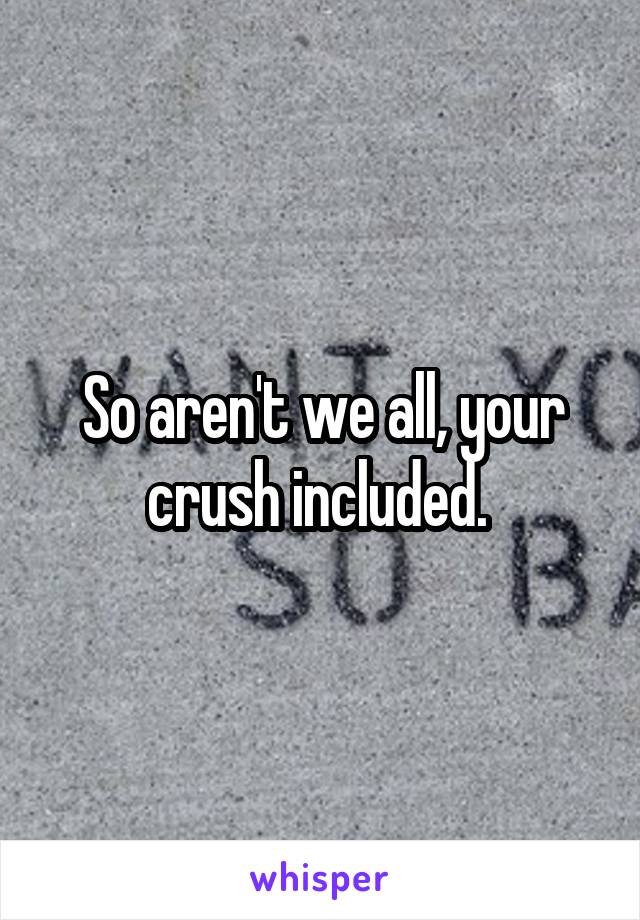 So aren't we all, your crush included. 