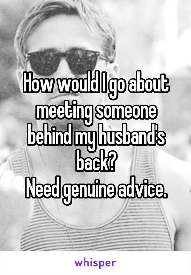 How would I go about meeting someone behind my husband's back?
Need genuine advice.