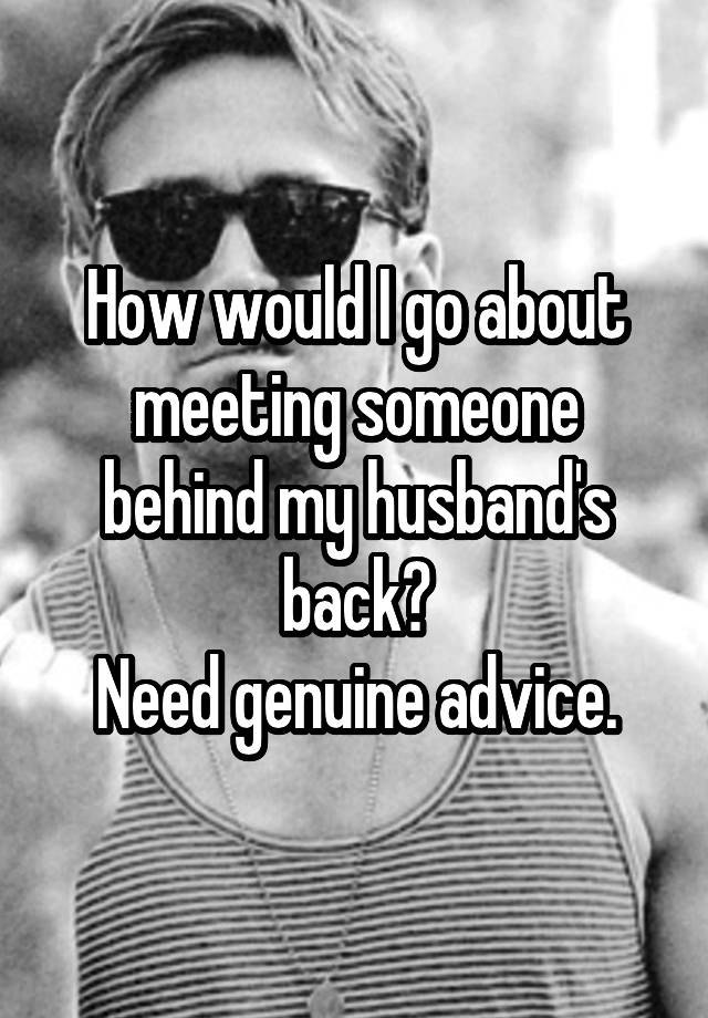 How would I go about meeting someone behind my husband's back?
Need genuine advice.