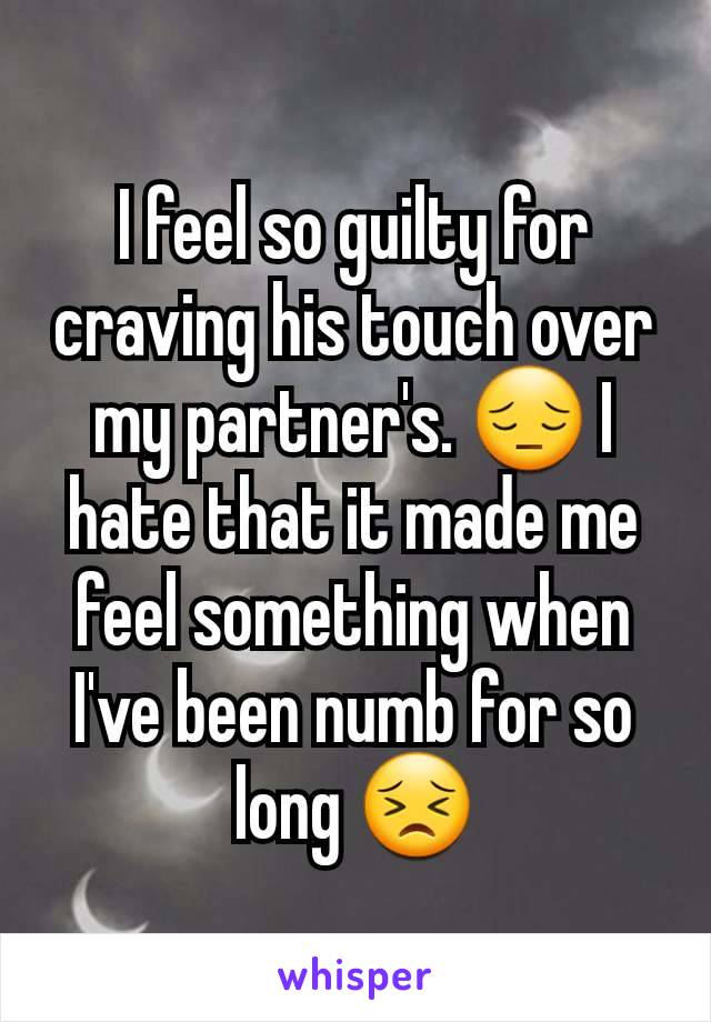 I feel so guilty for craving his touch over my partner's. 😔 I hate that it made me feel something when I've been numb for so long 😣