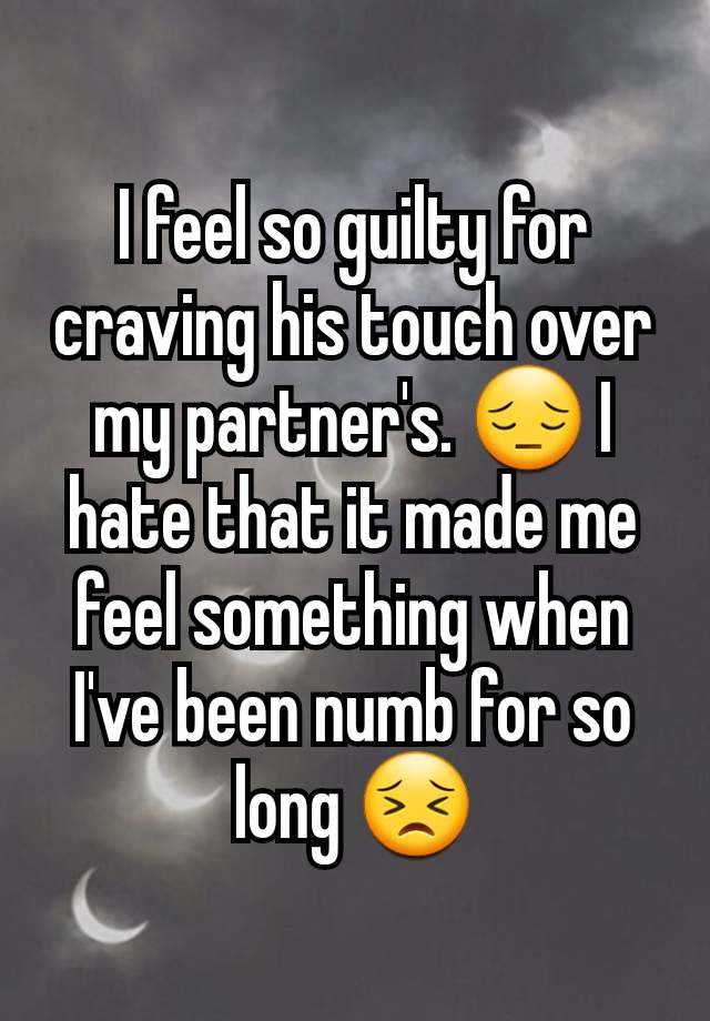 I feel so guilty for craving his touch over my partner's. 😔 I hate that it made me feel something when I've been numb for so long 😣