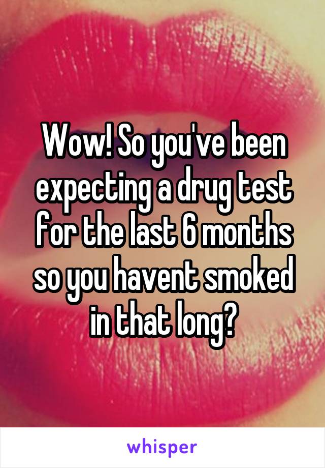 Wow! So you've been expecting a drug test for the last 6 months so you havent smoked in that long?