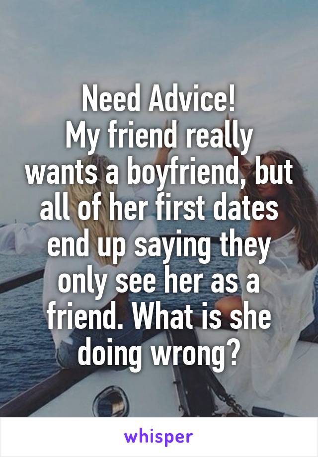 Need Advice!
My friend really wants a boyfriend, but all of her first dates end up saying they only see her as a friend. What is she doing wrong?