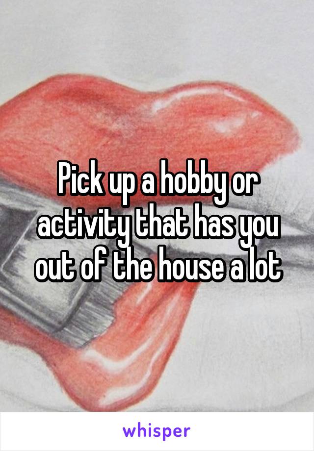 Pick up a hobby or activity that has you out of the house a lot