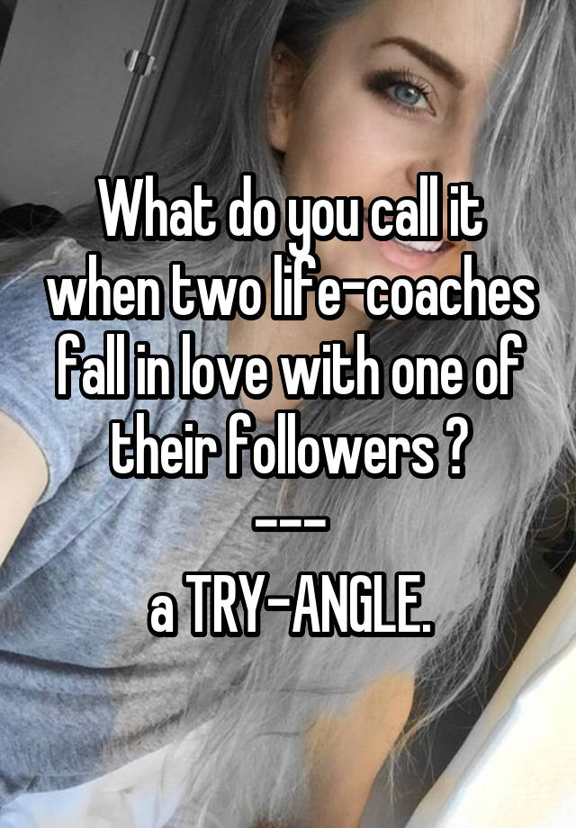 What do you call it when two life-coaches fall in love with one of their followers ?
---
a TRY-ANGLE.