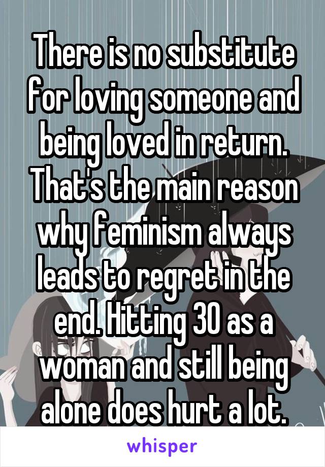 There is no substitute for loving someone and being loved in return. That's the main reason why feminism always leads to regret in the end. Hitting 30 as a woman and still being alone does hurt a lot.