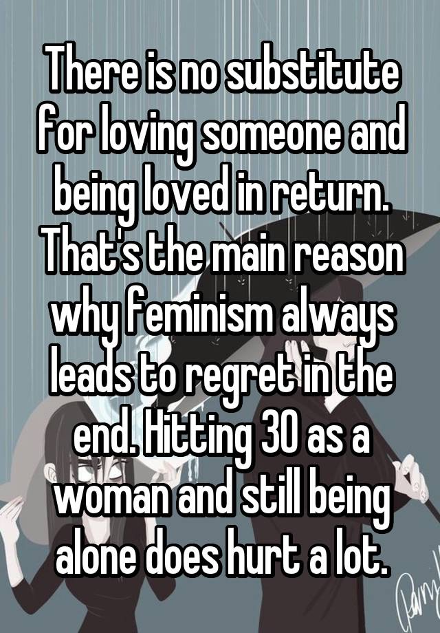 There is no substitute for loving someone and being loved in return. That's the main reason why feminism always leads to regret in the end. Hitting 30 as a woman and still being alone does hurt a lot.