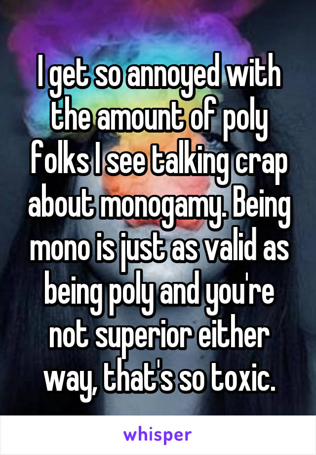 I get so annoyed with the amount of poly folks I see talking crap about monogamy. Being mono is just as valid as being poly and you're not superior either way, that's so toxic.