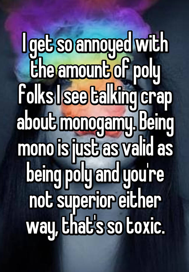 I get so annoyed with the amount of poly folks I see talking crap about monogamy. Being mono is just as valid as being poly and you're not superior either way, that's so toxic.