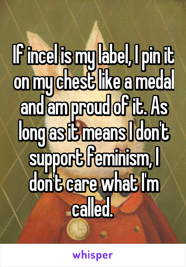 If incel is my label, I pin it on my chest like a medal and am proud of it. As long as it means I don't support feminism, I don't care what I'm called. 