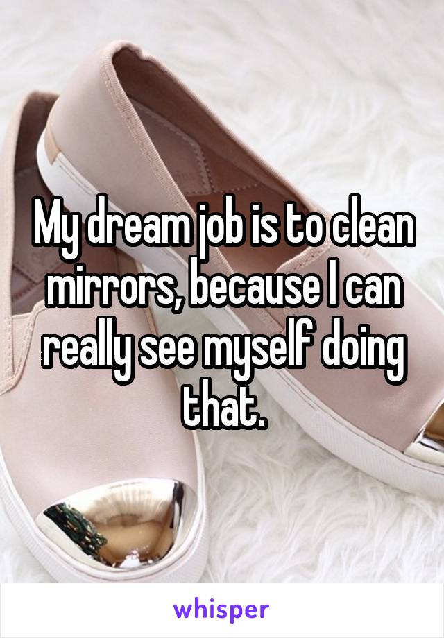 My dream job is to clean mirrors, because I can really see myself doing that.