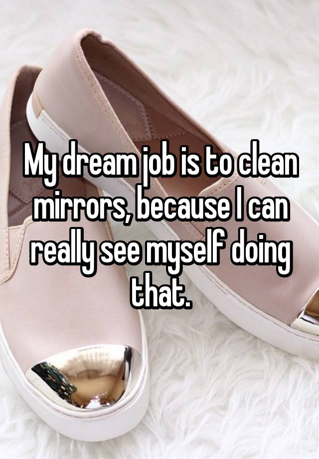 My dream job is to clean mirrors, because I can really see myself doing that.