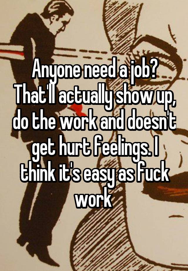 Anyone need a job? That'll actually show up, do the work and doesn't get hurt feelings. I think it's easy as fuck work 