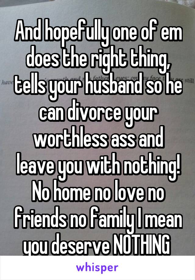 And hopefully one of em does the right thing, tells your husband so he can divorce your worthless ass and leave you with nothing! No home no love no friends no family I mean you deserve NOTHING 