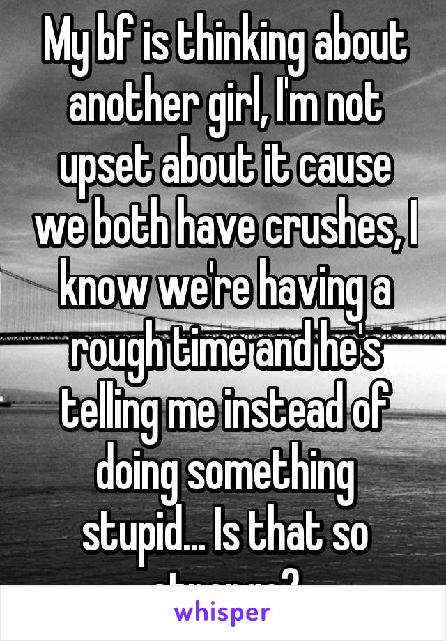 My bf is thinking about another girl, I'm not upset about it cause we both have crushes, I know we're having a rough time and he's telling me instead of doing something stupid... Is that so strange?