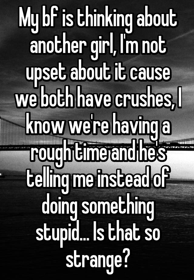 My bf is thinking about another girl, I'm not upset about it cause we both have crushes, I know we're having a rough time and he's telling me instead of doing something stupid... Is that so strange?