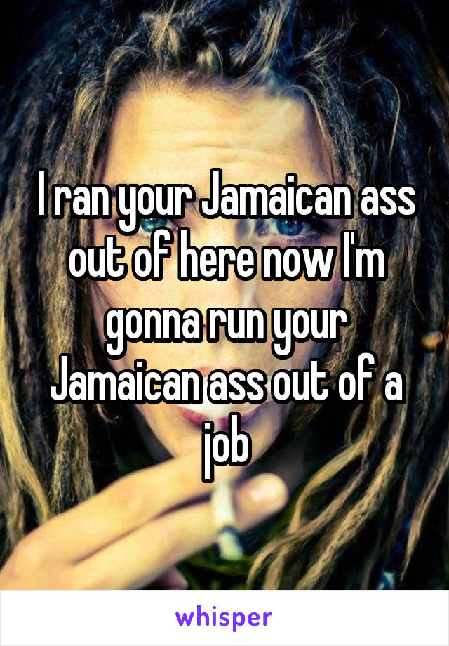 I ran your Jamaican ass out of here now I'm gonna run your Jamaican ass out of a job