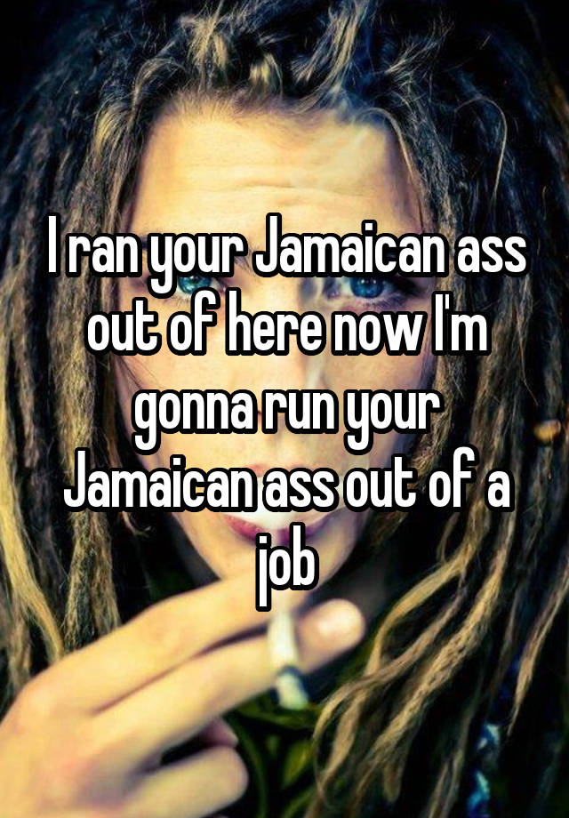 I ran your Jamaican ass out of here now I'm gonna run your Jamaican ass out of a job