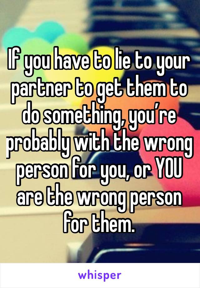 If you have to lie to your partner to get them to do something, you’re probably with the wrong person for you, or YOU are the wrong person for them. 