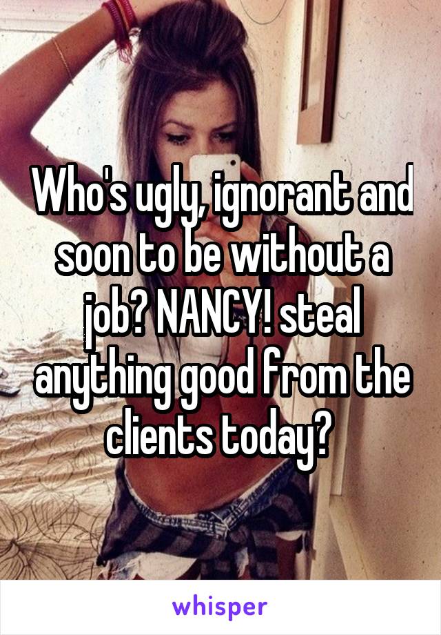 Who's ugly, ignorant and soon to be without a job? NANCY! steal anything good from the clients today? 