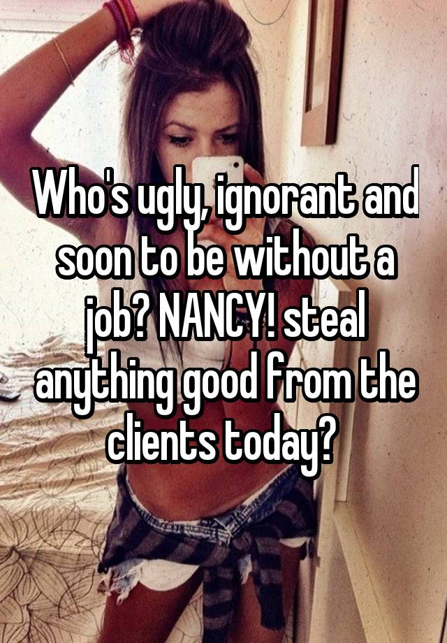 Who's ugly, ignorant and soon to be without a job? NANCY! steal anything good from the clients today? 