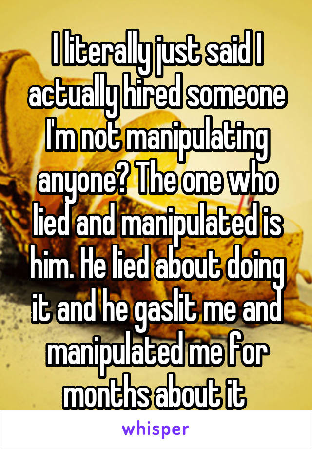 I literally just said I actually hired someone I'm not manipulating anyone? The one who lied and manipulated is him. He lied about doing it and he gaslit me and manipulated me for months about it 