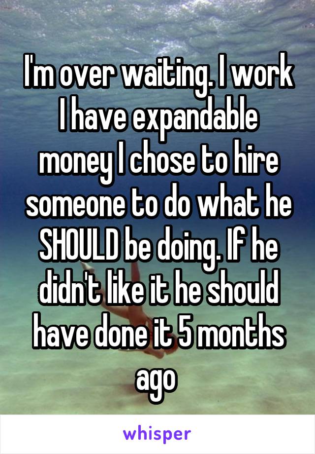 I'm over waiting. I work I have expandable money I chose to hire someone to do what he SHOULD be doing. If he didn't like it he should have done it 5 months ago 